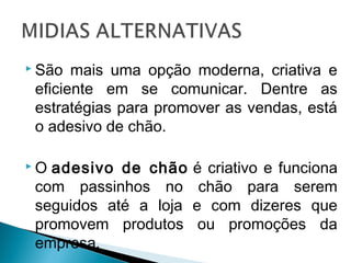  São mais uma opção moderna, criativa e
eficiente em se comunicar. Dentre as
estratégias para promover as vendas, está
o adesivo de chão.
 O adesivo de chão é criativo e funciona
com passinhos no chão para serem
seguidos até a loja e com dizeres que
promovem produtos ou promoções da
empresa.
 