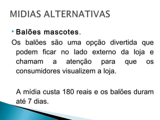  Balões mascotes.
Os balões são uma opção divertida que
podem ficar no lado externo da loja e
chamam a atenção para que os
consumidores visualizem a loja.
A mídia custa 180 reais e os balões duram
até 7 dias.
 