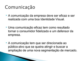  A comunicação da empresa deve ser eficaz e ser
realizada com uma boa Identidade Visual.
 Uma comunicação eficaz tem como resultado
tornar o consumidor fidelizado e um defensor da
empresa.
 A comunicação tem que ser direcionada ao
público-alvo que se queira atingir e buscar a
ampliação de uma nova segmentação de mercado.
 