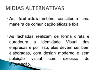  As fachadas também constituem uma
maneira de comunicação eficaz e fixa.
 As fachadas realizam de forma direta e
duradoura a Identidade Visual das
empresas e por isso, elas devem ser bem
elaboradas, com design moderno e sem
poluição visual com excesso de
informação.
 