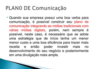  Quando sua empresa possui uma boa verba para
comunicação, é possível construir seu plano de
comunicação integrando as mídias tradicionais com
várias mídias digitais, porém, nem sempre é
possível, neste caso, é necessário que se adote
uma estratégia que de início tenha um menor
menor custo e uma boa eficiência para trazer mais
receita e então poder investir mais no
desenvolvimento do seu negócio e posteriormente
em uma divulgação mais ampla.
 