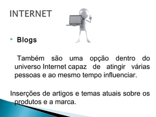  Blogs
Também são uma opção dentro do
universo Internet capaz de atingir várias
pessoas e ao mesmo tempo influenciar.
Inserções de artigos e temas atuais sobre os
produtos e a marca.
 