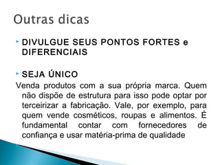  DIVULGUE SEUS PONTOS FORTES e
DIFERENCIAIS
 SEJA ÚNICO
Venda produtos com a sua própria marca. Quem
não dispõe de estrutura para isso pode optar por
terceirizar a fabricação. Vale, por exemplo, para
quem vende cosméticos, roupas e alimentos. É
fundamental contar com fornecedores de
confiança e usar matéria-prima de qualidade

 