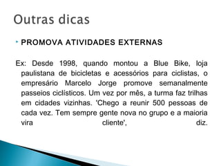  PROMOVA ATIVIDADES EXTERNAS
Ex: Desde 1998, quando montou a Blue Bike, loja
paulistana de bicicletas e acessórios para ciclistas, o
empresário Marcelo Jorge promove semanalmente
passeios ciclísticos. Um vez por mês, a turma faz trilhas
em cidades vizinhas. 'Chego a reunir 500 pessoas de
cada vez. Tem sempre gente nova no grupo e a maioria
vira cliente', diz.
 