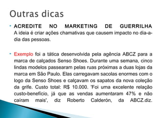 ACREDITE NO MARKETING DE GUERRILHA
A ideia é criar ações chamativas que causem impacto no dia-a-
dia das pessoas.
 Exemplo foi a tática desenvolvida pela agência ABCZ para a
marca de calçados Senso Shoes. Durante uma semana, cinco
lindas modelos passearam pelas ruas próximas a duas lojas da
marca em São Paulo. Elas carregavam sacolas enormes com o
logo da Senso Shoes e calçavam os sapatos da nova coleção
da grife. Custo total: R$ 10.000. 'Foi uma excelente relação
custo-benefício, já que as vendas aumentaram 47% e não
caíram mais', diz Roberto Calderón, da ABCZ.diz.
 