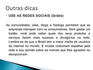  USE AS REDES SOCIAIS (Grátis)
As comunidades, sites, blogs e fotologs permitem que as
empresas interajam com os consumidores. Sem gastar um
tostão, você pode saber quais dos seus produtos e
serviços fazem mais sucesso e divulgá-los na rede.
Lembre-se de que o Brasil tem a maior média de usuários
da internet no mundo. E muitas costumam espalhar pela
rede a sua opinião sobre as marcas que lhes agradam ou
decepcionam.
 