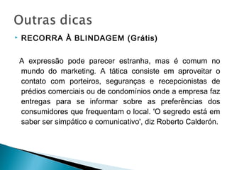  RECORRA À BLINDAGEM (Grátis)
A expressão pode parecer estranha, mas é comum no
mundo do marketing. A tática consiste em aproveitar o
contato com porteiros, seguranças e recepcionistas de
prédios comerciais ou de condomínios onde a empresa faz
entregas para se informar sobre as preferências dos
consumidores que frequentam o local. 'O segredo está em
saber ser simpático e comunicativo', diz Roberto Calderón.
 