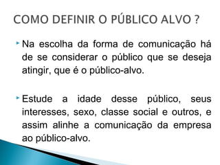  Na escolha da forma de comunicação há
de se considerar o público que se deseja
atingir, que é o público-alvo.
 Estude a idade desse público, seus
interesses, sexo, classe social e outros, e
assim alinhe a comunicação da empresa
ao público-alvo.
 