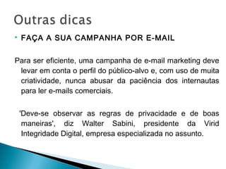  FAÇA A SUA CAMPANHA POR E-MAIL
Para ser eficiente, uma campanha de e-mail marketing deve
levar em conta o perfil do público-alvo e, com uso de muita
criatividade, nunca abusar da paciência dos internautas
para ler e-mails comerciais.
'Deve-se observar as regras de privacidade e de boas
maneiras', diz Walter Sabini, presidente da Virid
Integridade Digital, empresa especializada no assunto.
 