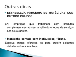 ESTABELEÇA PARCERIA ESTRATÉGICAS COM
OUTROS GRUPOS
EX: empresas que trabalham com produtos
complementares ao seu, ampliando o leque de serviços
aos seus clientes.
 Mantenha contato com instituições, fóruns.
Escreva artigos, ofereças- se para proferir palestras
debates sobre a sua área.
 