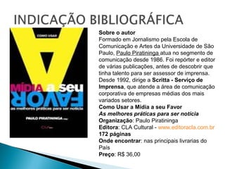 Sobre o autor
Formado em Jornalismo pela Escola de
Comunicação e Artes da Universidade de São
Paulo, Paulo Piratininga atua no segmento de
comunicação desde 1986. Foi repórter e editor
de várias publicações, antes de descobrir que
tinha talento para ser assessor de imprensa.
Desde 1992, dirige a Scritta - Serviço de
Imprensa, que atende a área de comunicação
corporativa de empresas médias dos mais
variados setores.
Como Usar a Mídia a seu Favor
As melhores práticas para ser notícia
Organização: Paulo Piratininga
Editora: CLA Cultural - www.editoracla.com.br
172 páginas
Onde encontrar: nas principais livrarias do
País
Preço: R$ 36,00
 