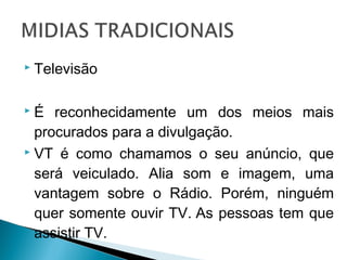  Televisão
 É reconhecidamente um dos meios mais
procurados para a divulgação.
 VT é como chamamos o seu anúncio, que
será veiculado. Alia som e imagem, uma
vantagem sobre o Rádio. Porém, ninguém
quer somente ouvir TV. As pessoas tem que
assistir TV.
 