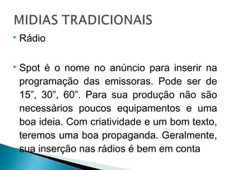  Rádio
 Spot é o nome no anúncio para inserir na
programação das emissoras. Pode ser de
15”, 30”, 60”. Para sua produção não são
necessários poucos equipamentos e uma
boa ideia. Com criatividade e um bom texto,
teremos uma boa propaganda. Geralmente,
sua inserção nas rádios é bem em conta
 
