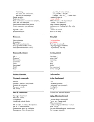 Fortunately…
Just out of pure coincidence…
And then, as if by magic…
Eu não acreditei.
Eu juro por Deus...
Se eu não tivesse visto com meus próprios,
olhos, não teria acreditado.
Parecia uma cena de filme/novela.
Hoje é engraçado, mas na época...
Aprendi a lição.
Moral da história...
________________________________________

And then, by some miracle…
And just when I thought…
If it hadn’t been for___, I would have…
I couldn’t believe it.
I swear to God…
If I hadn’t seen it with my own eyes
I wouldn’t have believed it.
It was right out of a movie.
It’s funny now – looking back. But at the
time…
I learned my lesson…
Moral of the story: …
________________________________________

Brincando

Being light

Estou brincando
Brincadeira.
Não me leve muito a sério.
Estou querendo encher (você).
Estou querendo provocar (você).

I’m just kidding.
Just kidding.
Don’t take me seriously.
I’m just giving you hard time.
I’m just pulling your leg.

Expressando interesse

Showing interest

Ah, é?
É mesmo?
Interessante.
Que ótimo.
Legal.
De verdade?
Sério?
Jura?
________________________________________

Oh, really?
Is that right?
Interesting.
Great.
Nice.
Really?
Are you serious?
You’re kidding?
________________________________________

Compreendendo

Understanding

Mostrando compreeção

Saying ‘I understand’

Entendi.
Entendo o que você está dizendo.
Entendo perfeitamente.
Ta. Agora entendi.
Ah, entendi.
________________________________________
Falta de compreensão

I see.
I see what you mean.
I understand you completely.
Now I get it.
Oh, I got it.
________________________________________
Desculpe-me. Sou meio devagar.

Desculpe, não entendi.
Não sei se entendi.
Como assim?
(Ainda) não entendi direito.

Saying ‘I don’t understand’

Ah, desculpe. Eu entendi (tudo) errado.
Ah, ta! Eu tinha entendido...
Desculpe-me. Você me confundiu.
Desculpe-me. Estou devagar hoje.

I’m sorry, I don’t understand.
I’m not sure if understand.
What do you mean?
I (still) don’t quite understand what you
mean exactly.
Oh, sorry. I misunderstood (completely).
Oh! I thought you said…

 