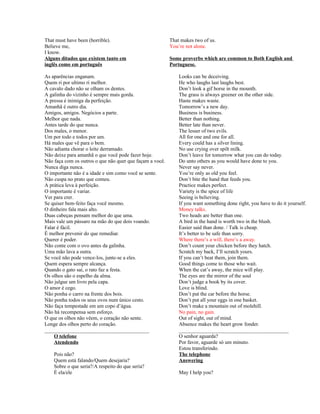 That must have been (horrible).
Believe me,
I know.
Alguns ditados que existem tanto em
inglês como em português
As aparências enganam.
Quem ri por ultimo ri melhor.
A cavalo dado não se olham os dentes.
A galinha do vizinho é sempre mais gorda.
A pressa é inimiga da perfeição.
Amanhã é outro dia.
Amigos, amigos. Negócios a parte.
Melhor que nada.
Antes tarde do que nunca.
Dos males, o menor.
Um por todo e todos por um.
Há males que vê para o bem.
Não adianta chorar o leite derramado.
Não deixe para amanhã o que você pode fazer hoje.
Não faça com os outros o que não quer que façam a você.
Nunca diga nunca.
O importante não é a idade e sim como você se sente.
Não cuspa no prato que comeu.
A prática leva à perfeição.
O importante é variar.
Ver para crer.
Se quiser bem-feito faça você mesmo.
O dinheiro fala mais alto.
Duas cabeças pensam melhor do que uma.
Mais vale um pássaro na mão do que dois voando.
Falar é fácil.
É melhor prevenir do que remediar.
Querer é poder.
Não conte com o ovo antes da galinha.
Uma mão lava a outra.
Se você não pode vence-los, junte-se a eles.
Quem espera sempre alcança.
Quando o gato sai, o rato faz a festa.
Os olhos são o espelho da alma.
Não julgue um livro pela capa.
O amor é cego.
Não ponha o carro na frente dos bois.
Não ponha todos os seus ovos num único cesto.
Não faça tempestade em um copo d’água.
Não há recompensa sem esforço.
O que os olhos não vêem, o coração não sente.
Longe dos olhos perto do coração.
________________________________________
O telefone
Atendendo
Pois não?
Quem está falando/Quem desejaria?
Sobre o que seria?/A respeito do que seria?
É ela/ele

That makes two of us.
You’re not alone.
Some proverbs which are common to Both English and
Portuguese.
Looks can be deceiving.
He who laughs last laughs best.
Don’t look a gif horse in the mounth.
The grass is always greener on the other side.
Haste makes waste.
Tomorrow’s a new day.
Business is business.
Better than nothing.
Better late than never.
The lesser of two evils.
All for one and one for all.
Every could has a silver lining.
No use crying over spilt milk.
Don’t leave for tomorrow what you can do today.
Do unto others as you would have done to you.
Never say never.
You’re only as old you feel.
Don’t bite the hand that feeds you.
Practice makes perfect.
Variety is the spice of life
Seeing is believing.
If you want something done right, you have to do it yourself.
Money talks.
Two heads are better than one.
A bird in the hand is worth two in the blush.
Easier said than done. / Talk is cheap.
It’s better to be safe than sorry.
Where there’s a will, there’s a away.
Don’t count your chicken before they hatch.
Scratch my back, I’ll scratch yours.
If you can’t beat them, join them.
Good things come to those who wait.
When the cat’s away, the mice will play.
The eyes are the mirror of the soul
Don’t judge a book by its cover.
Love is blind.
Don’t put the car before the horse.
Don’t put all your eggs in one basket.
Don’t make a mountain out of molehill.
No pain, no gain.
Out of sight, out of mind.
Absence makes the heart grow fonder.
__________________________________________
O senhor aguarda?
Por favor, aguarde só um minuto.
Estou transferindo.
The telephone
Answering
May I help you?

 