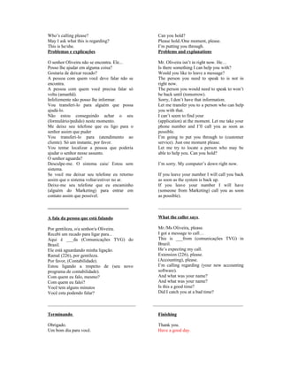 Who’s calling please?
May I ask what this is regarding?
This is he/she.
Problemas e explicações

Can you hold?
Please hold./One moment, please.
I’m putting you through.
Problems and explanations

O senhor Oliveira não se encontra. Ele...
Posso lhe ajudar em alguma coisa?
Gostaria de deixar recado?
A pessoa com quem você deve falar não se
encontra.
A pessoa com quem você precisa falar só
volta (amanhã).
Infelizmente não posso lhe informar.
Vou transferi-lo para alguém que possa
ajudá-lo.
Não estou conseguindo achar o seu
(formulário/pedido) neste momento.
Me deixe seu telefone que eu ligo para o
senhor assim que puder
Vou transferi-lo para (atendimento ao
cliente). Só um instante, por favor.
Vou tentar localizar a pessoa que poderia
ajudar o senhor nesse assunto.
O senhor aguarda?
Desculpe-me. O sistema caiu/ Estou sem
sistema.
Se você me deixar seu telefone eu retorno
assim que o sistema voltar/estiver no ar.
Deixe-me seu telefone que eu encaminho
(alguém do Marketing) para entrar em
contato assim que possível.

Mr. Oliveira isn’t in right now. He…
Is there something I can help you with?
Would you like to leave a message?
The person you need to speak to is not in
right now.
The person you would need to speak to won’t
be back until (tomorrow).
Sorry, I don’t have that information.
Let me transfer you to a person who can help
you with that.
I can’t seem to find your
(application) at the moment. Let me take your
phone number and I’ll call you as soon as
possible.
I’m going to put you through to (customer
service). Just one moment please.
Let me try to locate a person who may be
able to help you. Can you hold?

___________________________________

____________________________________

A fala da pessoa que está falando

What the caller says

Por gentileza, o/a senhor/a Oliveira.
Recebi um recado para ligar para...
Aqui é ___da (Comunicações TVG) do
Brasil.
Ele está aguardando minha ligação.
Ramal (226), por gentileza.
Por favor, (Contabilidade).
Estou ligando a respeito de (seu novo
programa de contabilidade).
Com quem eu falo, mesmo?
Com quem eu falei?
Você tem alguns minutos
Você esta podendo falar?

Mr./Ms Oliveira, please.
I got a message to call…
This is ___from (comunicações TVG) in
Brazil.
He’s expecting my call.
Extension (226), please.
(Accounting), please.
I’m calling regarding (your new accounting
software).
And what was your name?
And what was your name?
Is this a good time?
Did I catch you at a bad time?

______________________________________

I’m sorry. My computer’s down right now.
If you leave your number I will call you back
as soon as the system is back up.
If you leave your number I will have
(someone from Marketing) call you as soon
as possible).

_______________________________________

Terminando

Finishing

Obrigado.
Um bom dia para você.

Thank you.
Have a good day.

 