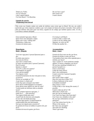 Thank you./Tanks.
You’re welcome.
I don’t speak English.
I’m from Brazil. / I’m Brazilian.

Do you have a pen?
How much is it?
I need a doctor.

Ligando do exterior
Telephoning from abroad
Não existe nos Estados unidos um cartão de telefone como existe aqui no Brasil. Há sim, um cartão
particular que várias empresas vendem e que você compra em bancas de jornal e mercados. Estes cartões
têm um telefone atrás para qual você disca, seguido de um código que também aparece atrás. Aí sim,
você disca o número desejado.

Estou tentando ligar para o Brasil.
Quero fazer uma chamada a cobrar.
Quero usar o meu “calling card”.
Telefonista, a linha caiu.
Gostaria do número para...

I’m trying to call Brazil.
I want to make a collect call.
I want to use my calling card.
Operator, we were cut off.
I’d like the number for…

Hospedagem
Hotel – Hóspede

Accommodation
Hotel – Guest

Você tem vaga para (1 pessoa/2pessoas) para o
dia...
Eu tenho uma reserva.
Em nome de (Silva).
Aqui está o comprovante.
Eu quero um quarto para (1 pessoa/2 pessoas).
Para (2) noites.
Quanto é a diária?
Tem (TV a cabo) nos quartos?
Tem banheiro no quarto?
Com café da manhã?
Tem alguma visita?
Gostaria/Gostaríamos de uma vista para (o mar),
se possível.
Preciso ser acordado às 7:30.
A que horas é o check-out?
Como faço para conseguir uma linha?
Posso deixar minha bagagem na recepção?
Posso deixar meus objetos de valor no cofre?
Você(s) pode me informar sobre as atrações
locais?
Posso comprar ingressos aqui para...?
Onde fica o ___mais próximo?
Tem algum recado para mim?
A pia/O ralo do chuveiro está entupido.
O vaso não está dando descarga.
Não tem água quente. O (aquecimento/arcondicionado) não está funcionando.
Será que tem alguém para conserta-lo?
Eu gostaria de trocar as toalhas no quarto (22), por
favor.
Gostaria de trocar de quatro, por favor.

Gostaria de ficar mais um dia, por favor.
Gostaria de fechar a conta, por favor.
Você poderia fazer uma conta separada para o
telefone, por favor?
Aqui o quarto 22. Vocês poderiam mandar
alguém vir buscar a bagagem, por favor?
Do you have anything available for (1
person/2 people) on...
I have a reservation.
Under the name (Silva).
Here’s the confirmation.
I need a room for (1 person/2 people).
For (2) night.
How much is that a night?
Does the room have (cable TV)?
Is there a bathroom in the room?
Is breakfast included?
Does it have a view?
I’d/We’d like a view facing (the ocean), if
possible.
I need a wake up call at 7:30.
What time is check-out?
How do I get an outside line?
Can I leave my bags at the front desk?
Can I leave my valuables in the safe?
Do you have information on local
attraction?
Can I buy tickets here for the…?
Where is the nearest___?
Do I have any messages?
The toilet isn’t flushing
There’s got water.

 