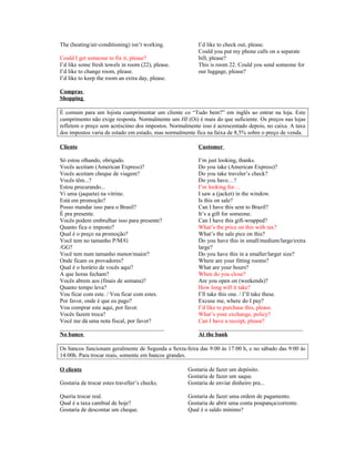 The (heating/air-conditioning) isn’t working.
Could I get someone to fix it, please?
I’d like some fresh towels in room (22), please.
I’d like to change room, please.
I’d like to keep the room an extra day, please.

I’d like to check out, please.
Could you put my phone calls on a separate
bill, please?
This is room 22. Could you send someone for
our luggage, please?

Compras
Shopping
É comum para um lojista cumprimentar um cliente co “Tudo bem?” em inglês ao entrar na loja. Este
cumprimento não exige resposta. Normalmente um HI (Oi) é mais do que suficiente. Os preços nas lojas
refletem o preço sem acréscimo dos impostos. Normalmente isso é acrescentado depois, no caixa. A taxa
dos impostos varia de estado em estado, mas normalmente fica na faixa de 8,5% sobre o preço de venda.
Cliente

Customer

Só estou olhando, obrigado.
Vocês aceitam (American Express)?
Vocês aceitam cheque de viagem?
Vocês têm...?
Estou procurando...
Vi uma (jaqueta) na vitrine.
Está em promoção?
Posso mandar isso para o Brasil?
É pra presente.
Vocês podem embrulhar isso para presente?
Quanto fica o imposto?
Qual é o preço na promoção?
Você tem no tamanho P/M/G
/GG?
Você tem num tamanho menor/maior?
Onde ficam os provadores?
Qual é o horário de vocês aqui?
A que horas fecham?
Vocês abrem aos (finais de semana)?
Quanto tempo leva?
Vou ficar com este. / Vou ficar com estes.
Por favor, onde é que eu pago?
Vou comprar este aqui, por favor.
Vocês fazem troca?
Você me dá uma nota fiscal, por favor?
____________________________________
No banco

I’m just looking, thanks.
Do you take (American Express)?
Do you take traveler’s check?
Do you have…?
I’m looking for…
I saw a (jacket) in the window.
Is this on sale?
Can I have this sent to Brazil?
It’s a gift for someone.
Can I have this gift-wrapped?
What’s the price on this with tax?
What’s the sale pice on this?
Do you have this in small/medium/large/extra
large?
Do you have this in a smaller/larger size?
Where are your fitting rooms?
What are your hours?
When do you close?
Are you open on (weekends)?
How long will it take?
I’ll take this one. / I’ll take these.
Excuse me, where do I pay?
I’d like to purchase this, please.
What’s your exchange, policy?
Can I have a receipt, please?
____________________________________
At the bank

Os bancos funcionam geralmente de Segunda a Sexta-feira das 9:00 às 17:00 h, e no sábado das 9:00 às
14:00h. Para trocar reais, somente em bancos grandes.
O cliente
Gostaria de trocar estes traveller’s checks.

Gostaria de fazer um depósito.
Gostaria de fazer um saque.
Gostaria de enviar dinheiro pra...

Queria trocar real.
Qual é a taxa cambial de hoje?
Gostaria de descontar um cheque.

Gostaria de fazer uma ordem de pagamento.
Gostaria de abrir uma conta poupança/corrente.
Qual é o saldo mínimo?

 