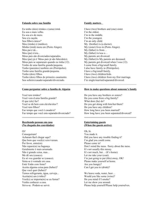 Falando sobre sua família

Family matters

Eu tenho (dois) irmãos e (uma) irmã.
I have (two) brothers and (one) sister.
Eu sou o mais velho.
I’m the oldest.
Eu sou a/o do meio.
I’m in the middle.
Sou o/a caçula.
I’m the youngest.
Sou filho/a único/ª
I’m an only child.
Meu (irmão) é (médico).
My (brother) is (a doctor).
Minha (irmã) mora em (Porto Alegre).
My (sister) lives in (Porto Alegre).
Meu pai é de...
My (father) is from…
Meu (pai) é/era...
My (father) is/was a…
Meus pais são divorciados/separados.
My parents are divorced.
Meu (pai) já é/ Meus pais já são falecido(s).
My (father)/is My parents are deceased.
Meus pais se separaram quando eu tinha (12).
My parents got divorced when I was (12).
Venho de uma família grande/pequena.
I come from a big/small family.
Tenho (parentes) também em (Petrópoles).
I also have family in (Petrópoles).
Tenho uma família grande/pequena.
I have a big/small family.
Tenho (dois) filhos.
I have (two) children/kids.
Tenho (dois) filhos do primeiro casamento.
I have (two) children from my first marriage.
Sou solteiro/casado/separado/divorciado.
I’m single/married/separated/divorced.
________________________________________________________________________________________
Como perguntar sobre a família de Alguém

How to make questions about someone’s family

Você tem irmãos?
Você vem d uma família grande?
O que (ele) faz?
Você se dá bem com ele/ela/eles/?
Você tem filhos?
Faz tempo que você é casado/a?
Faz tempo que você esta separado/divorciado?
________________________________________

Do you have any brothers or sisters?
Do you come from a big family?
What does (he) do?
Do you get along with him/her/them?
Do you have any children?
How long have you been married?
How long have you been separated/divorced?
________________________________________

Recebendo pessoas em casa
(Na chegada dos convidados)

Entertaining guests
(When the guests arrive)

Oi!
Conseguiram!
Acharam fácil chegar aqui?
Que bom que você(s) veio/vieram.
Por favor, entre(m).
Não repare(m) na bagunça.
Geralmente é mais arrumado.
Não é grande coisa, mas...
Me dê seu (casaco).
Eu só vou guardar se (casaco).
Sinta-se à vontade em casa.
Está/ Estão com fome?
Aceita alguma coisa para (beber)?
Que você quer (beber)?
Temos refrigerante, água, cerveja...
Aceita(m) um (vinho)?
Você(s) se importa(m) se eu fumar?
Venha conhecer a casa.
Sirva-se. /Podem-se servir.

Oh, hi.
You made it.
Did you have any trouble finding it?
I’m glad you could come.
Please come in!
Don’t mind the mess. /Sorry about the mess.
It’s not usually this messy.
It’s not much, but… (It’s home).
Let me take your (coat).
I’m just going to put (this) away, OK!
Please make yourself at home.
Are you hungry?
Can I get you to (drink)?
We heave soda, water, beer…
Would you like some (wine)?
Do you mind if I smoke?
Let me show you around.
Please help yourself/Please help yourselves.

 