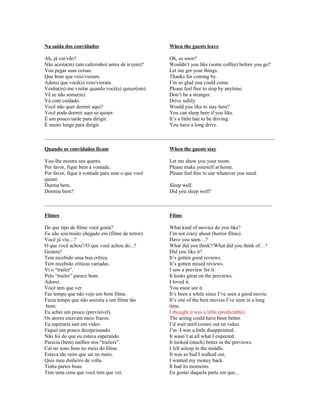 Na saída dos convidados

When the guests leave

Ah, já vai/vão?
Não aceita(m) (um cafezinho) antes de ir (em)?
Vou pegar suas coisas.
Que bom que veio/vieram.
Adorei que você(s) veio/vieram.
Venha(m)-me visitar quando você(s) quiser(em).
Vê se não some(m).
Vá com cuidado.
Você não quer dormir aqui?
Você pode dormir aqui se quiser.
É um pouco tarde para dirigir.
É muito longe para dirigir.

Oh, so soon?
Wouldn’t you like (some coffee) before you go?
Let me get your things.
Thanks for coming by.
I’m so glad you could come.
Please feel free to stop by anytime.
Don’t be a stranger.
Drive safely.
Would you like to stay here?
You can sleep here if you like.
It’s a little late to be driving.
You have a long drive.

________________________________________________________________________________________
Quando os convidados ficam

When the guests stay

Vou-lhe mostra seu quarto.
Por favor, fique bem à vontade.
Por favor, fique à vontade para usar o que você
quiser.
Durma bem.
Dormiu bem?

Let me show you your room.
Please make yourself at home.
Please feel free to use whatever you need.
Sleep well.
Did you sleep well?

_______________________________________________________________________________________
Filmes

Films

De que tipo de filme você gosta?
Eu não sou muito chegado em (filme de terror)
Você já viu... ?
O que você achou?/O que você achou do...?
Gostou?
Tem recebido uma boa crítica.
Tem recebido críticas variadas.
Vi o “trailer”.
Pelo “trailer” parece bom.
Adorei.
Você tem que ver.
Faz tempo que não vejo um bom filme.
Fazia tempo que não assistia a um filme tão
bom.
Eu achei um pouco (previsível).
Os atores estavam meio fracos.
Eu esperaria sair em vídeo.
Fiquei um pouco decepcionado.
Não foi do que eu estava esperando.
Parecia (bem) melhor nos “trailers”.
Caí no sono bem no meio do filme.
Estava tão ruim que saí no meio.
Quis meu dinheiro de volta.
Tinha partes boas.
Tem uma cena que você tem que ver.

What kind of movies do you like?
I’m not crazy about (horror films).
Have you seen…?
What did you think?/What did you think of…?
Did you like it?
It’s gotten good reviews.
It’s gotten mixed reviews.
I saw a preview for it.
It looks great on the previews.
I loved it.
You must see it.
It’s been a while since I’ve seen a good movie.
It’s one of the best movies I’ve seen in a long
time.
I thought it was a little (predictable).
The acting could have been better.
I’d wait until comes out on video.
I’m /I was a little disappointed.
It wasn’t at all what I expected.
It looked (much) better in the previews.
I fell asleep in the middle.
It was so bad I walked out.
I wanted my money back.
It had its moments.
Eu gostei daquela parte em que...

 