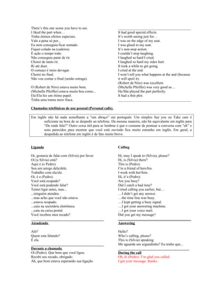 There’s this one scene you have to see.
I liked the part when…
Tinha ótimos efeitos especiais.
Vale a pena só por...
Eu nem conseguia ficar sentado.
Fiquei colado na (cadeira).
É ação o tempo todo.
Não conseguia parar de rir.
Chorei de tanto rir.
Ri até doer.
O começo é meio devagar.
Chorei no final.
Não vou contar o final (senão estraga).
O (Robert de Niro) estava muito bom.
(Michelle Pfeiffer) estava muito boa como...
Ele/Ela fez um ótimo papel.
Tinha uma trama meio fraca.

________________________________________
It had good special effects.
It’s worth seeing just for…
I was on the edge of my seat.
I was glued to my seat.
It’s non-stop action.
I couldn’t stop laughing.
I laughed so hard I cried.
I laughed so hard my sides hurt.
It took a while to get going.
I cried at the end.
I won’t tell you what happens at the and (because
it will spoil it).
(Robert de Niro) was excellent.
(Michelle Pfeiffer) was very good as…
He/She played the part perfectly.
It had a thin plot.
________________________________________

Chamadas telefônicas de uso pessoal (Personal calls).
Em inglês não há nada semelhante a “um abraço” em português. Um simples See you ou Take care é
suficiente na hora de se despedir ao telefone. Da mesma maneira, não há equivalente em inglês para
“De onde fala?” Outro coisa útil para se lembrar é que o costume de pontuar a conversa com “eh” e
sons parecidos para mostrar que você está ouvindo fica muito estranho em inglês. Em geral, a
despedida ao telefone em inglês é de fato muito breve.

Ligando

Calling

Oi, gostaria de falar com (Silvia) por favor.
Oi (a Silvia) está?
Aqui é (o Pedro).
Sou um amigo dela/dele.
Trabalho com ela/ele.
Oi, é o (Pedro).
Você está ocupado?
Você está podendo falar?
Tentei ligar antes, mas...
...ninguém atendeu.
...mas acho que você não estava.
...estava ocupado.
...caiu na secretária eletrônica.
...caiu na caixa postal.
Você recebeu meu recado?
________________________________________
Atendendo

Hi, may I speak to (Silvia), please?
Hi, is (Silvia) there?
This is (Pedro).
I’m a friend of hers/his.
I work with her/him.
Hi, it’s (Pedro).
Are you busy?
Did I catch a bad time?
I tried calling you earlier, but…
…I didn’t get any answer.
…the time line was busy.
…I kept getting a busy signal.
…I got your answering machine.
…I got your voice mail.
Did you get my message?
________________________________________
Answering

Alô?
Quem esta falando?
É ela.
________________________________________
Durante a chamada
Oi (Pedro). Que bom que você ligou.
Recebi seu recado, obrigado.
Ah, que bom estava esperando sua ligação.

Hello?
Who’s calling, please?
This is (Silvia) speaking
Me aguarda um segundinho? Eu tenho que...
_______________________________________
During the call
Oh, hi (Pedro). I’m glad you called.
I got your message, thanks.

 