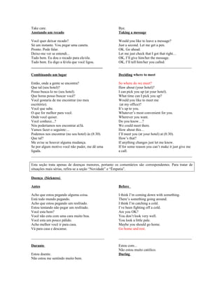 Take care.
Anotando um recado

Bye.
Taking a message

Você quer deixar recado?
Só um instante. Vou pegar uma caneta.
Pronto. Pode falar.
Deixe-me ver se entendi...
Tudo bem. Eu dou o recado para ele/ela.
Tudo bem. Eu digo a lê/ela que você ligou.
_______________________________________

Would you like to leave a message?
Just a second. Let me get a pen.
OK. Go ahead.
Let me just check that I got that right…
OK, I’ll give him/her the message.
OK, I’ll tell him/her you called.
________________________________________

Combinando um lugar

Deciding where to meet

Então, onde a gente se encontra?
So where do we meet?
Que tal (seu hotel)?
Haw about (your hotel)?
Posso busca-lo no (seu hotel).
I can pick you up (at your hotel).
Que horas posso buscar você?
What time can I pick you up?
Você gostaria de me encontrar (no meu
Would you like to meet me
escritório).
(at my office)?
Você que sabe.
It’s up to you.
O que for melhor para você.
Whatever’s most convenient for you.
Onde você quiser.
Wherever you want.
Você conhece...?
Do you know…?
Nós poderíamos nos encontrar aí/lá.
We could meet there.
Vamos fazer o seguinte:...
How about this…
Podemos nos encontrar (no seu hotel) às (8:30).
I’ll meet you (at your hotel) at (8:30).
Que tal?
How’s that?
Me avise se houver alguma mudança.
If anything changes just let me know.
Se por algum motivo você não puder, me dê uma
If for some reason you can’t make it just give me
ligada.
a call.
________________________________________________________________________________________
Esta seção trata apenas de doenças menores, portanto os comentários são correspondentes. Para tratar de
situações mais sérias, refira-se a seção “Novidade” e “Ëmpatia”.
Doença (Sickness)
Antes

Before

Acho que estou pegando alguma coisa.
Está todo mundo pegando.
Acho que estou pegando um resfriado.
Estou tentando não pegar um resfriado.
Você esta bem?
Você não esta com uma cara muito boa.
Você esta um pouco pálido.
Acho melhor você ir para casa.
Vá para casa e descanse.

I think I’m coming down with something.
There’s something going around.
I think I’m catching a cold.
I’ve been fighting off a cold.
Are you OK?
You don’t look very well.
You look a little pale.
Maybe you should go home.
Go home and rest.

________________________________________

________________________________________

Durante

Estou com...
Não estou muito católico.
During

Estou doente.
Não estou me sentindo muito bem.

 