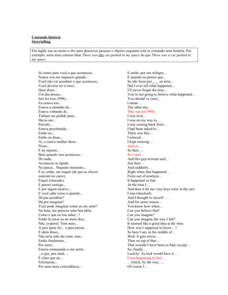 Contando história
Storytelling
Em inglês usa-se muito o this para descrever pessoas e objetos enquanto está se contando uma história. Por
exemplo, seria mais comum falar There was this car parked in my space do que There was a car parked in
my space.

Já contei para você o que aconteceu...
Nunca vou me esquecer quando...
Você não vai acreditar o que aconteceu...
Você deveria ter (visto)...
Quer dizer...
Um dia desses...
Isto foi (em 1998)...
Eu estava em...
Estava a caminho de...
Estava voltando de...
Tinham me pedido para...
Havia um...
Percebi...
Estava percebendo...
Então eu...
Então eu disse...
Aí, o cara/a mulher disse...
Nisso...
E de repente...
Bem quando isso aconteceu...
Do nada...
Aconteceu ta rápido.
Na época... Naquele momento...
E aí, então, me toquei (de que as chaves
estavam no carro).
Fiquei (chocado).
E pensei comigo...
E por algum motivo...
E você sabe como é quando...
Dá pra acreditar?
Dá pra imaginar?
Você pode imaginar como eu me senti?
Na hora, me pareceu uma boa idéia.
Como é que eu iria saber...?
Então lá estou eu no meio d(a)...
Não, (espera). Tem mais...
A pior parte foi... e para piorar...
E além disso...
Não teria sido tão ruim, mas...
Então finalmente...
Por sorte...
Estava começando a me sentir...
...o que, por sinal, ...
É claro que eu...
Felizmente...
Por uma mera coincidência...

E então, por um milagre...
E quando eu pensei que...
Se não fosse por___, eu teria...
Did I ever tell what happened...
I’ll never forget the time…
You’re not going to believe what happened…
You should’ve (see)…
I mean…
The other day…
This was (in1998)…
I was in/at…
I was on my way to…
I was coming back from…
I had been asked to…
There was this…
I noticed…
I kept noticing…
And so…
So then …
So I said…
And this guy/woman said…
Just then…
And suddenly…
Right when that happened…
From out of nowhere…
It happened so fast.
At the time I…
And then it hit me: (my keys were in the car).
I was (shocked).
And I thought to myself: …
And for some reason…
You know how when…
Can you believe that?
Can you imagine?
Can you imagine the way I felt?
It seemed like a good idea at the time.
How was I supposed to know…?
So here I am, in the middle of…
Wait. It gets worse: …
Then on top of that…
That wouldn’t have been so bad, except…
So, finally…
Luckily/ As luck would have it…
I was beginning to feel…
…which, by the way, …
Of course I…

 