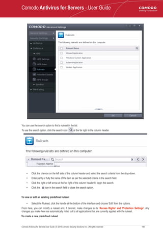 Comodo Antivirus for Servers - User Guide
You can use the search option to find a ruleset in the list.
To use the search option, click the search icon at the far right in the column header.
• Click the chevron on the left side of the column header and select the search criteria from the drop-down.
• Enter partly or fully the name of the item as per the selected criteria in the search field.
• Click the right or left arrow at the far right of the column header to begin the search.
• Click the icon in the search field to close the search option.
To view or edit an existing predefined ruleset
• Select the Ruleset, click the handle at the bottom of the interface and choose 'Edit' from the options.
From here, you can modify a ruleset and, if desired, make changes to its 'Access Rights' and 'Protection Settings'. Any
changes you make here are automatically rolled out to all applications that are currently applied with the ruleset.
To create a new predefined ruleset
Comodo Antivirus for Servers User Guide | © 2015 Comodo Security Solutions Inc. | All rights reserved 195
 