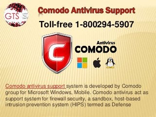 Comodo antivirus support system is developed by Comodo
group for Microsoft Windows, Mobile. Comodo antivirus act as
support system for firewall security, a sandbox, host-based
intrusion prevention system (HIPS) termed as Defense
Toll-free 1-800294-5907
 