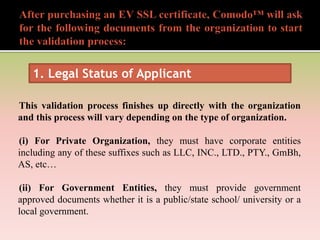 This validation process finishes up directly with the organization
and this process will vary depending on the type of organization.
(i) For Private Organization, they must have corporate entities
including any of these suffixes such as LLC, INC., LTD., PTY., GmBh,
AS, etc…
(ii) For Government Entities, they must provide government
approved documents whether it is a public/state school/ university or a
local government.
1. Legal Status of Applicant
 