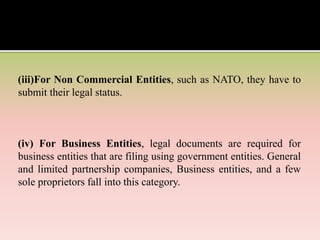 (iii)For Non Commercial Entities, such as NATO, they have to
submit their legal status.
(iv) For Business Entities, legal documents are required for
business entities that are filing using government entities. General
and limited partnership companies, Business entities, and a few
sole proprietors fall into this category.
 