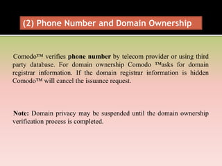 Comodo™ verifies phone number by telecom provider or using third
party database. For domain ownership Comodo ™asks for domain
registrar information. If the domain registrar information is hidden
Comodo™ will cancel the issuance request.
Note: Domain privacy may be suspended until the domain ownership
verification process is completed.
(2) Phone Number and Domain Ownership
 