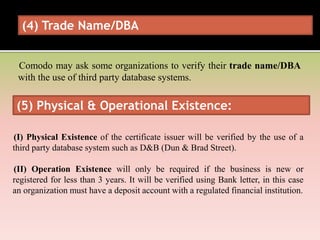 (4) Trade Name/DBA
Comodo may ask some organizations to verify their trade name/DBA
with the use of third party database systems.
(5) Physical & Operational Existence:
(I) Physical Existence of the certificate issuer will be verified by the use of a
third party database system such as D&B (Dun & Brad Street).
(II) Operation Existence will only be required if the business is new or
registered for less than 3 years. It will be verified using Bank letter, in this case
an organization must have a deposit account with a regulated financial institution.
 