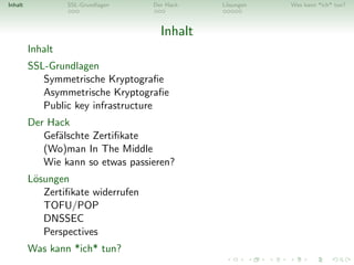 Inhalt            SSL-Grundlagen    Der Hack   L¨sungen
                                                o         Was kann *ich* tun?



                                      Inhalt
         Inhalt
         SSL-Grundlagen
            Symmetrische Kryptograﬁe
            Asymmetrische Kryptograﬁe
            Public key infrastructure
         Der Hack
            Gef¨lschte Zertiﬁkate
               a
            (Wo)man In The Middle
            Wie kann so etwas passieren?
         L¨sungen
          o
            Zertiﬁkate widerrufen
            TOFU/POP
            DNSSEC
            Perspectives
         Was kann *ich* tun?
 