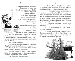 24
El señor Calvo le pidió al papá de
Horacio que inventara una
fórmula para hacer crecer el pelo.
Entonces el papá de
Horacio la inventó.
A los papás les preocupa
mucho que se les caiga
el pelo y quedarse pelados,
o calvos, como se
dice.
Resulta que el señor Calvo
es calvo.
Quiero decir que... bueno, se
entiende, y no es
necesario dar tantas explicaciones.
Un día, Segismundo Toro Bravo le envió
el tónico para hacer crecer el pelo al señor
Capiloberto Calvo, dueño de Laboratorios Calvo.
Al otro día, el señor Calvo llamó por teléfono al
papá de Horacio.
Aló, ¿señor Toro Bravo?
— Dígame, Capiloberto Calvo —adivinó
el papá de Horacio (recordemos que es genio).
Hasta ahí iba todo normal, Segismundo
estaba tranquilo, o manso, como se dice.
— Ejem —tosió el señor Calvo, o mejor
dicho, hizo como que tosía— . Quiero comunicarle
que hubo un problema con su fórmula.
Ahí apareció el genio mal genio.
25
— ¡Qué! —bramó Toro Bravo—. ¡Cómo
se le ocurre decir semejante disparate! ¡Mi fór-
mula garantiza el crecimiento de mucho pelo!
— Calma, Bravo, digo, señor Toro Bravo
—contestó muy nervioso Capiloberto—. Justamen-
te ese es el problema. Su tónico hace crecer mucho
pelo, la verdad, demasiado. Yo mismo lo apliqué en
mi propia cabeza y ahora tengo una frondosa cabe-
llera. Ya no soy más calvo. Es decir, sí soy Calvo de
apellido, pero... bueno, usted me entiende.
— ¡No! ¡No le entiendo! —bufó el papá
de Horacio.
— Es que mi apellido es Calvo y antes
era calvo, pero ahora...
— ¡Sí, eso sí lo entiendo, Calvo ex calvo!
¡Lo que no entiendo es cuál es el problema! —le
gritó, al mismo tiempo que raspaba el suelo con
los zapatos, de tanta rabia que tenía.
 
