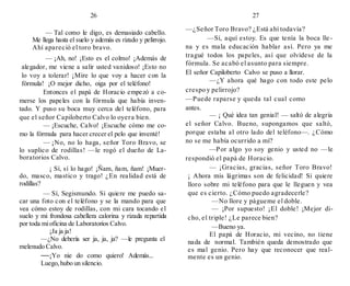 26
— Tal como le digo, es demasiado cabello.
Me llega hasta el suelo y además es rizado y pelirrojo.
Ahí apareció el toro bravo.
— ¡Ah, no! ¡Esto es el colmo! ¡Además de
alegador, me viene a salir usted vanidoso! ¡Esto no
lo voy a tolerar! ¡Mire lo que voy a hacer con la
fórmula! ¡O mejor dicho, oiga por el teléfono!
Entonces el papá de Horacio empezó a co-
merse los papeles con la fórmula que había inven-
tado. Y puso su boca muy cerca del teléfono, para
que el señor Capiloberto Calvo lo oyera bien.
— ¡Escuche, Calvo! ¡Escuche cómo me co-
mo la fórmula para hacer crecer el pelo que inventé!
— ¡No, no lo haga, señor Toro Bravo, se
lo suplico de rodillas! —le rogó el dueño de La-
boratorios Calvo.
¡ Sí, sí lo hago! ¡Ñam, ñam, ñam! ¡Muer-
do, masco, mastico y trago! ¿En realidad está de
rodillas?
— Sí, Segismundo. Si quiere me puedo sa-
car una foto con el teléfono y se la mando para que
vea cómo estoy de rodillas, con mi cara tocando el
suelo y mi frondosa cabellera calorina y rizada repartida
por toda mioficina de Laboratorios Calvo.
¡Ja ja ja!
—¿No debería ser ja, ja, ja? —le pregunta el
melenudo Calvo.
—¡Yo nie do como quiero! Además...
Luego,hubo un silencio.
27
—¿Señor Toro Bravo? ¿Está ahí todavía?
—Sí, aquí estoy. Es que tenía la boca lle-
na y es mala educación hablar así. Pero ya me
tragué todos los papeles, así que olvídese de la
fórmula. Se acabó el asunto para siempre.
El señor Capiloberto Calvo se puso a llorar.
—¿Y ahora qué hago con todo este pelo
crespo y pelirrojo?
—Puede raparse y queda tal cual como
antes.
— ¡ Qué idea tan genial! — saltó de alegría
el señor Calvo. Bueno, supongamos que saltó,
porque estaba al otro lado del teléfono—. ¿Cómo
no se me había ocurrido a mí?
—Por algo yo soy genio y usted no —le
respondió el papá de Horacio.
— ¡Gracias, gracias, señor Toro Bravo!
¡ Ahora mis lágrimas son de felicidad! Si quiere
lloro sobre mi teléfono para que le lleguen y vea
que es cierto. ¿Cómo puedo agradecerle?
—No llore y págueme el doble.
— ¡Por supuesto! ¡El doble! ¡Mejor di-
cho, el triple! ¿Le parece bien?
—Bueno ya.
El papá de Horacio, mi vecino, no tiene
nada de normal. También queda demostrado que
es mal genio. Pero hay que reconocer que real-
mente es un genio.
 