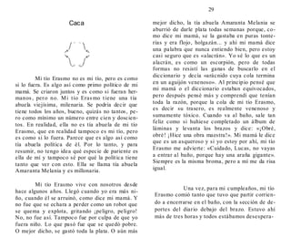 29
Caca
Mi tío Erasmo no es mi tío, pero es como
si lo fuera. Es algo así como primo político de mi
mamá. Se criaron juntos y es como si fueran her-
manos, pero no. Mi tío Erasmo tiene una tía
abuela viejísima, milenaria. Se podría decir que
tiene todos los años, bueno, quizás no tantos, pe-
ro como mínimo un número entre cien y doscien-
tos. En realidad, ella no es tía abuela de mi tío
Erasmo, que en realidad tampoco es mi tío, pero
es como si lo fuera. Parece que es algo así como
tía abuela política de él. Por lo tanto, y para
resumir, no tengo idea qué especie de pariente es
ella de mí y tampoco sé por qué la política tiene
tanto que ver con esto. Ella se llama tía abuela
Amaranta Melania y es millonaria.
Mi tío Erasmo vive con nosotros desde
hace algunos años. Llegó cuando yo era más ni-
ño, cuando él se arruinó, como dice mi mamá. Y
no fue que se echara a perder como un robot que
se quema y explota, gritando ¡peligro, peligro!
No, no fue así. Tampoco fue por culpa de que yo
fuera niño. Lo que pasó fue que se quedó pobre.
O mejor dicho, se gastó toda la plata. O aún más
mejor dicho, la tía abuela Amaranta Melania se
aburrió de darle plata todas semanas porque, co-
mo dice mi mamá, se la gastaba en puras tonte-
rías y era flojo, holgazán... y ahí mi mamá dice
una palabra que nunca entiendo bien, pero estoy
casi seguro que es «alacrán». Yo sé lo que es un
alacrán, es como un escorpión, pero de todas
formas no resistí las ganas de buscarlo en el
diccionario y decía «arácnido cuya cola termina
en un aguijón venenoso». Al principio pensé que
mi mamá o el diccionario estaban equivocados,
pero después pensé más y comprendí que tenían
toda la razón, porque la cola de mi tío Erasmo,
es decir su trasero, es realmente venenoso y
sumamente tóxico. Cuando va al baño, sale tan
feliz como si huhiese completado un álbum de
láminas y levanta los brazos y dice: «¡Obré,
obré! ¡Hice una obra maestra!». Mi mamá le dice
que es un asqueroso y si yo estoy por ahí, mi tío
Erasmo me advierte: «Cuidado, Lucas, no vayas
a entrar al baño, porque hay una araña gigante».
Siempre es la misma broma, pero a mí me da risa
igual.
Una vez, para mi cumpleaños, mi tío
Erasmo comió tanto que tuvo que partir corrien-
do a encerrarse en el baño, con la sección de de-
portes del diario debajo del brazo. Estuvo ahí
más de tres horas y todos estábamos desespera-
 