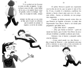 32
Y es verdad, mi tío Erasmo
es como un niño en gigante. Le gus-
ta hacer cosas de niño, como hablar
de la caca, y no soporta hacer cosas
de grande, como ir a trabajar. Ade-
más, no es papá de nadie, aunque
siempre me dice que yo soy como
un hijo para él, pero ya sabemos
que no puede ser, porque ni
siquiera es mi tío de verdad.
33
El pobre Horacio quedó tan espantado
con la obra de mi tío, que no quiso ir más al ba-
ño. O sea, sí podía ir a ducharse, cepillarse los
dientes y hasta a hacer pipí, pero no a lo otro...
más sólido... bueno, se entiende, no nos ponga-
mos asquerosos.
Cuando ya habían pasado veinte días en
que Horacio no lograba «evacuar», su papá, don
Segismundo Toro Bravo, llamó a mi mamá para
preguntarle qué debía hacer.
—¿Qué debo hacer? —preguntó.
— ¡Hay que llamar al doctor! —gritó mi
mamá tan fuerte, que el señor Toro Bravo la escu-
chó por el teléfono y también en directo por el aire.
Entonces vino el doctor y preguntó cuáles
eran los síntomas.
—Como usted puede ver, don Doctor —
dijo el papá de Horacio—, este muchacho está muy
arillo y además se pasa todo e l día corriendo en
la casa, agarrándose el trasero mientras llora.
 