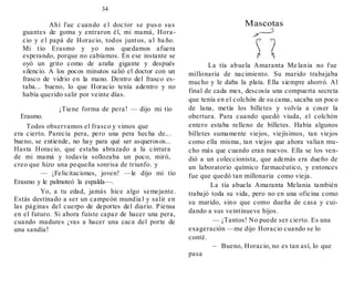 34
Ahí fue c uando e l doc tor se puso sus
guantes de goma y entraron él, mi mamá, Hora-
cio y e l papá de Horacio, todos juntos, a l ba ño.
Mi tío Erasmo y yo nos quedamos afuera
esperando, porque no cabíamos. En ese instante se
oyó un grito como de araña gigante y después
silencio. A los pocos minutos salió el doctor con un
frasco de vidrio en la mano. Dentro del frasco es-
taba... bueno, lo que Horacio tenía adentro y no
había querido salir por veinte días.
¡Tiene forma de pera! — dijo mi tío
Erasmo.
Todos observamos el frasco y vimos que
era cierto. Parecía pera, pero una pera hecha de...
bueno, se entiende, no hay para qué ser asquerosos...
Hasta Horacio, que estaba abrazado a la cintura
de mi mamá y todavía sollozaba un poco, miró,
creo que hizo una pequeña sonrisa de triunfo. y
— ¡Felicitaciones, joven! —le dijo mi tío
Erasmo y le palmoteó la espalda—.
Yo, a tu edad, jamás hice algo semejante.
Estás destinado a ser un campeón mundia l y salir en
las páginas del cuerpo de deportes del diario. Piensa
en el futuro. Si ahora fuiste capaz de hacer una pera,
cuando madures ¡vas a hacer una caca del porte de
una sandía!
Mascotas
La tía abuela Amaranta Me lania no fue
millonaria de nacimiento. Su marido trabajaba
mucho y le daba la plata. Ella siempre ahorró. Al
final de cada mes, descosía una compuerta secreta
que tenía en el colchón de su cama, sacaba un poco
de lana, metía los billetes y volvía a coser la
obertura. Para cuando quedó viuda, el colchón
entero estaba relleno de billetes. Había algunos
billetes sumamente viejos, viejísimos, tan viejos
como ella misma, tan viejos que ahora valían mu-
cho más que cuando eran nuevos. Ella se los ven-
dió a un coleccionista, que además era dueño de
un laboratorio químico farmacéutico, y entonces
fue que quedó tan millonaria como vieja.
La tía abuela Amaranta Melania también
trabajó toda su vida, pero no en una oficina como
su marido, sino que como dueña de casa y cui-
dando a sus veintinueve hijos.
— ¡Tantos! No puede ser cierto. Es una
exageración —me dijo Horacio cuando se lo
conté.
 Bueno, Horacio, no es tan así, lo que
pasa
 