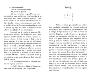 — ¡Eso es imposible!
Fue un fin de semana largo.
—Ah, eso sí es posible.
—Claro, y también es posible que vaya-
mos un día a andar en bicicleta en el comedor de la
mansión de la tía abuela Amaranta Melania. Como
mi tío Erasmo es una especie de sobrino nieto po-
lítico de ella y como yo soy una especie de sobri-
no político de mi tío Erasmo, entonces ella me deja
ir, porque soy algo así como su sobrino bisnieto
político al cuadrado. Y eso sin exagerar.
Es verdad que la tía abuela Amaranta Me-
lania quiere mucho a mi tío Erasmo, pero como
él es un hombre adulto, me refiero a que es hu-
mano, entonces lo reta porque es flojo y no le
gusta trabajar. A veces creo que mi tío Erasmo
preferiría ser iguana verde y entonces ser mascota
de la tía abuela Amaranta Melania. Así tendría
gorros de colores y collares de tallarines y podría
jugar a las escondidas en el bosque nativo que
hay en el jardín de la mansión de la tía abuela
Amaranta Melania. Además, así serían treinta y
no veintinueve, que es tan largo de decir y tan di-
fícil de escribir.
—Y tal vez podría conocer a alguna igua-
na que le guste y casarse.
—¿Qué? ¡Qué dices, Horacio! Pero si se-
rían como sus hermanas. ¡No exageremos!
Trabajo
Antes, yo creía que cuando los adultos
iban a trabajar, trabajaban. No estoy diciendo que
no trabajen, pero yo pensaba que trabajaban todo
el tiempo. Porque eso es lo que ellos esperan que
nosotros hagamos en el colegio. Los profesores
esperan que pongamos atención durante toda la
clase. Los papás esperan que tengamos buenas
notas, y para eso no basta con concentrarse en el
colegio, sino que también hay que hacer tareas y
estudiar en la casa. Mi clase favorita es el recreo,
ahí me concentro muchísimo en jugar y lo paso
genial. Si pusieran nota por el recreo, sería el me-
jor alumno del mundo. Pero, lamentablemente, el
recreo no cuenta como una asignatura de verdad.
En clases me distraigo mirando por la ventana o
conversando en secreto con Horacio, quien ade -
más de ser mi vecino de casa es mi vecino de
banco, es decir que nos sentamos juntos, porque
somos mejores amigos. Pero con lo que más me
desconcentro es pensando cuánto hay que esperar
para el recreo.
 