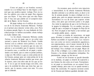 40
Como mi papá es un hombre norma l,
cuando va a su trabajo hace lo más lógico y nor-
mal que uno podría esperar: trabaja. Pero no to-
dos los adultos son como mi papá. Hay algunos
que son flojos. Y hay otros que son más flojos
aún. Y hay uno que podría ser el campeón mun-
dial de la flojera: mi tío Erasmo.
Mi papá trabaja en el edificio de cien pi-
sos de la tía abuela Amaranta Melania. Trabajó
en el primer piso durante veinte años, creo. Pero
la semana pasada llegó a la casa bailando de feli-
cidad porque lo habían ascendido: ahora trabaja
en el piso número dos.
La tía abuela Amaranta Melania estaba
furiosa, no con mi papá, que es un señor muy
normal, a pesar de llamarse Leo Pardo. Estaba
furiosa con su sobrino nieto político, es decir,
con mi tío Erasmo. Le parecía que era una ver-
güenza y un escándalo que él siguiera viviendo
en nuestra casa, a costillas de mi papá y moles-
tando a mi mamá, que es como su prima política,
o algo así. Me refiero a que es como prima de mi
tío Erasmo, porque para ser como prima de la tía
abuela Amaranta Melania tendría que tener, por
lo menos, unos cien años más de los que ya tie-
ne. Y no es que mi mamá tenga cien años, sino
que a la cantidad de años que tiene hay que su-
marle, por lo menos, como cien más. Yo creo
que se entiende.
41
En resumen, para resolver esta injusticia
e inmoralidad, la tía abuela Amaranta Melania
decidió contratar a su sobrino nieto, es decir a mi
tío, la semana pasada. Lo puso a trabajar en el se-
gundo piso, pero no porque mereciera un ascenso
instantáneo en vez de tener que esperar veinte
años, sino para que estuviera junto a mi papá.
Así, tenía la esperanza de que a mi tío Erasmo se
le pegara lo trabajador. Yo, en cambio, me preo-
cupé de que a mi papá se le pegara lo flojo de mi
tío. Pero mi papá es tan bueno y tan normal, que
eso jamás podría pasar... espero.
Como yo estaba de vacaciones, mi papá
quiso llevarme a conocer su trabajo, ahora que lo
habían ascendido al segundo piso. Las vacacio-
nes son como un recreo sumamente gigantesco,
son espectaculares, son el mejor invento de la hu-
manidad, pero bueno, ahora estamos hablando
del trabajo. Fui a trabajar con mi papá. Mejor di-
cho, él fue a trabajar y yo a mirar como él, mi tío
Erasmo y los demás trabajadores trabajaban. Su-
puestamente, porque no fue tan así.
Como mi tío Erasmo se quedó dormido
en la mañana, mi papá se aburrió de esperarlo y
nos fuimos los dos solos en el auto. Normalmen-
te mi papá se transforma en un animal feroz
cuando maneja, pero esta vez se quedó normal y
hasta iba sonriendo. Ni siquiera reclamó contra
mi tío Erasmo por haberse quedado dormido otra
 