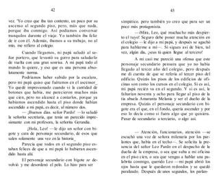 42
vez. 'Yo creo que iba tan contento, un poco por su
ascenso al segundo piso, pero, más que nada,
porque iba conmigo. Así podíamos conversar
tranquilos durante el viaje. Yo también iba feliz
de ir con él. Además, íbamos a su trabajo, no al
mío, me refiero al colegio.
Cuando llegamos, mi papá saludó al se-
ñor portero, que levantó su gorro para saludarlo
de vuelta con una gran sonrisa. A mi papá todo el
mundo lo quiere, y eso que es una persona abso-
lutamente norma.
Podríamos haber subido por la escalera,
pero mi papá quiso que fuéramos en el ascensor_
Yo quedé impresionado cuando vi la cantidad de
botones que había, me parecieron muchos más
que cien, pero no alcancé a contarlos, porque ya
habíamos ascendido hasta el piso donde habían
ascendido a mi papá, es decir, al número dos.
— ¡Buenos días. señor Pardo! —lo saludó
la señorita secretaria, que tenia un parecido impre-
sionante con mi profesora, la señorita Gerundia.
¡Hola, Leo! —le dijo un señor con bi-
gote y cara de personaje secundario, de esos que
salen solamente una vez en la historia_
Parecía que todos en el segundo piso es-
taban felices de que a mi papá lo hubieran ascen-
dido hasta ahí.
El personaje secundario con bigote se de-
volvió y me desordenó el pelo. Lo hizo para ser
43
simpático. pero también yo creo que para ser un
poco más protagonista.
—iMira, Leo, qué muchacho más despier-
to el tuyo! Seguro debe poner mucha atención en
el colegio —le dijo a mi papá, y después se agachó
para hablarme a mí—. Si sigues así de bien, tal
vez, algún día, ¡seas tú quien llegue al tercero!
A mi casi me pareció una ofensa que este
personaje secundario pensara que yo no había
llegado al tercer año del colegio, pero después
me di cuenta de que se refería al tercer piso del
edificio. Quizás los pisos de los edificios de ofi-
cinas son como los cursos en el colegio. Si es así,
mi papá recién va en el segundo. Y si es así, le
faltarían noventa y ocho para llegar al piso de la
tia abuela Amaranta Melania y ser el dueño de la
empresa. Quizás el personaje secundario con bi-
gote era el que, en el fondo, quería ascender y por
eso lo decía como si fuera algo que yo quisiera.
Pasar de secundario a terciario, o algo así.
— Atención, funcionarios, atención —se
escuchó una voz de señora milenaria por los par-
lantes que, había en el techo—. Se solicita la pre-
sencia del señor Leo Pardo en el despacho de la
dueña de la empresa, o sea que suba a mi oficina
en el piso cien, o sea que vengas a hablar una pa-
labrita conmigo, querido Leo —mi papá abrió los
ojos hasta que le quedaron redondos y se quedó
paralizado. Después de unos segundos, los parlan-
 