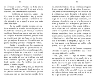 44 45
tes volvieron a sonar-. Posdata: soy la tía abuela
Amaranto Melania —y colgó. Y mi papá saltó de
su asiento y fue corriendo hasta eI ascensor.
—Espérame un momento. Lucas —me
dijo antes de salir disparado—. Voy y vuelvo.
Juega con los lápices quieres —terminó la ora-
ción jadeando y ahí se agarró la panza para poder
correr más rápido.
Yo me quedé mirando mientras me que-
daron mirando la señorita secretaria parecida a
mi profesora Gerundia y e1 personaje secundario
con bigote. Después me puse a jugar con los lápi-
ces. un poco de forma automática, porque no se
me ocurrió nada más que hacer en ese instante,
para que dejaran de mirarme, Pero al instante si-
guiente me distraje y me puse a mirar por la ventana.
Desde el segundo piso, las personas se
ven casi del mismo porte del que realmente son.
Yo los miraba mientras ellos caminaban apurados,
unos para un lado, los otros para el otro. Pensé
que si se hubiesen puesto de acuerdo en estar en el
lagar que estaba el otro, no tendrían para qué
haber caminado apurados, porque ya estarían
donde querían estar. No tendrían para qué ir,
porque ya habrían llegado.
Tomé el lápiz, verde y traté, de dibujar una
iguana. Me quedé pensando dónde estarían, en
ese preciso momento las veintinueve iguanas
verdes, que eran las mascotas tan queridas de la
tía Amaranta Melania. En que veintinueve lugares
de ese enorme edificio de cien pisos de estatura,
Una podría estar caminando por los conductos de
la ventilación, a punto de caerle en la cabeza a la
señorita secretaria. No, pobre mujer. mejor que le
caiga en la cabeza al personaje secundario, así
salvamos a la señorita, que no le ha hecho mal a
nadie, y dejamos feliz al bigotudo que quería te-
ner mayor protagonismo, Otra iguana podría es-
tar en el escáner. Así, cada vez. que la copiaran,
saldría en la pantalla haciendo gestos divertidos.
Muecas. musarañas y hasta un mohín. Aunque no
parezca cierto, la palabra mohín sí existe, sale en
el diccionario, y significa algo así como poner
cara de haciéndose el enojado, o algo por el esti-
lo. Una iguana verde haciendo un mohín en la
pantalla, eso sí que tiene estilo,
En eso llegó mi tío Erasmo, sumamente
atrasado, con ojeras y sonriéndole a todo el mun-
do, como pidiéndoles perdón-
—Hola, jeje„ hola — dijo al mismo tiempo
que apoyaba sus manos en los papeles de la se-
cretaria parecida a la señorita Gerundia y se los
dejaba manchados con mermelada de frambue-
sa—. ¡Uy, perdón! Yo se lo limpiaría, pero tengo
huevo revuelto pegado en las mangas de la cami-
sa. ¿Le podría pedir un café? Es que me quedé
haciendo un informe hasta muy tarde en la noche.
Yo sé que es cieno que se quedó despier-
 