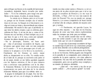 48 49
para refregar sus brazos en la espalda del personaje
secundario, dejándole huevo revuelto por todos
lados—. Yo te los ordenaría, pero tengo este pro-
blema en las manos, tú sabes, la ataxia famosa.
La ataxia no es famosa, pero yo sé lo que
es, porque mi tío Erasmo siempre usa el mismo
truco en mi casa. Lo busqué en el diccionario y es
algo así como ser torpe y descoordinado por alguna
enfermedad. Mi mamá le dice que el problema es
que tiene los dedos crespos y que es enfermo, pero
enfermo de flojo. A mí me da risa y, como el tío
Erasmo me cae tan bien, al final siempre soy yo el
que hace lo que a él le toca, como por ejemplo
levantar los platos después de la comida.
—No te preocupes, Erasmo, mi buen ami-
go —dijo el personaje secundario de bigote, que
tal parece que quiere tener cada vez más actuación
en el cuento—. Y no te preocupes por el café, yo
mismo te lo preparo y te lo llevo a tu escritorio. ,
Finalmente mi tío Erasmo se sentó, mejor
dicho se desparramó en su silla. Yo estaba senta-
do al lado de él, porque su escritorio está junto al
de mi papá, donde yo me había quedado jugando
con los lápices mientras él iba al piso número
cien a conversar «una palabrita» con la tía abue-
la Amaranta Melania. Lo de los escritorios juntos
seguramente era parte del plan de la tía abuela
Amaranta Melania para que a su sobrino nieto se
le pegara lo trabajador de mi papá. Eso me hizo
pensar que, tal vez, en el colegio, la señorita Ge-
rundia nos deja sentar juntos a Horacio y a mí co-
mo parte de un plan secreto para que a mí se me
pegue lo estudioso de Horacio y se me vaya lo
distraído_ o flojo. ¡Tal vez soy una especie de
mini tío Erasmo! No, eso no puede ser, porque
Horacio y yo somos compañeros de banco desde
el primer año de colegio, además de mejores ami-
gos y vecinos.
—Y finalmente, mi querido Lucas, he
aquí mi obra maestra — me dijo mi tío Erasmo,
después de estar una hora entera explicándome
todas las trampas que tenía para no trabajar.
Yo me asusté cuando dijo eso de «obra»,
pero me calmé cuando vi que era algo que sola-
mente tenía que ver con el computador.
Lo que dijo el personaje secundario de bigo-
te cuando trajo el café no lo voy a mencionar, porque
ya me tiene aburrido con su afán de protagonismo.
Entonces miré la obra maestra de la floje-
ra de mi tío Erasmo. Había pegado una fotografía
en la pantalla de su computador, pero solamente se
sujetaba de la parte superior, con cinta adhesiva
transparente. Era una foto de la pantalla del mismo
computador, pero con un gráfico muy complejo y
un montón de números alrededor.
—¿Qué tal? —me sonrió y me dio un pe-
queño codazo—. ¿No te parece genial? Le tomé
 