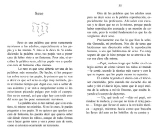 55
Sexo
Sexo es una palabra que pone sumamente
nerviosos a los adultos, especialmente a los pa-
pás y a las mamás. Y más si la dices tú. Si andas
diciendo la palabra sexo, tus papás van a poner
cara de haber visto a un fantasma. Peor aún, si es-
cribes la palabra sexo, ahí tus papás van a quedar
con cara de fantasma ellos mismos.
Lo raro es que sexo debería ser una de las
palabras más normales. De hecho, si les pregun-
tas sobre sexo a tus papás, lo primero que te van
a decir es que «el sexo es algo muy normal», pe-
ro al mismo tiempo que digan eso, van a saltar de
sus asientos y se van a zangolotear como si les
estuvieran picando pulgas por todo el cuerpo.
Eso no es normal, así que algo hay con todo esto
del sexo que los pone sumamente nerviosos.
La palabra sexo es tan normal, que si no exis-
tiera, tú mismo no existirías. Si no lo crees, le puedes
preguntar a tus papás. Si no quieres que queden con
cara de fantasma, les puedes decir que quieres saber
«de dónde vienen los niños», aunque de todas formas
van a hacer gestos raros y van a poner cara de susto,
como si estuviera ocurriendo un terremoto.
Otra de las palabras que los adultos usan
para no decir sexo es la palabra reproducción, es-
pecialmente los profesores. Ahí salen con excu-
sas y te dicen que no es lo mismo, porque puede
haber reproducción asexuada y un montón de co-
sas más, pero la verdad fundamental es que les da
vergüenza decir sexo.
Precisamente eso fue lo que hizo la seño-
rita Gerundia, mi profesora. Nos dio de tarea que
hiciéramos una disertación sobre la reproducción
humana, o sea que habláramos de sexo. Yo estoy
seguro de que lo hizo porque no se atrevía a ha-
cer esa clase ella misma.
—Papá, mañana tengo que hablar en el co-
legio acerca de cómo vienen los niños al mundo
—le conté, usando la técnica más suave y con la
que se supone que los papás menos se espantan.
Él estaba leyendo el diario con el televi-
sor encendido, pero cuando me escuchó dio un
salto y tiró el diario lejos, tanto que le cayó enci-
ma de la cabeza a mi tío Erasmo, que estaba le-
yendo el cuerpo de deportes.
— Uy, qué tarde es! —dijo mi papá, mi-
rándose la muñeca, y eso que no tenía el reloj pues-
to—. Tengo que llevar el auto a la revisión técni-
ca —agregó, mientras hacía como que buscaba
las llaves del auto en los bolsillos de su camisa y
 
