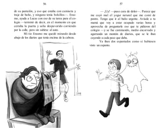 56
de su pantalón, y eso que estaba con camiseta y
traje de baño, y ninguno tenía bolsillos—. Eras-
mo, ayuda a Lucas con eso de su tarea para el co-
legio —terminó de decir, en el momento en que
cerraba la puerta y salía despavorido corriendo
por la calle, pero sin subirse al auto.
Mi tío Erasmo me quedó mirando desde
abajo de los diarios que tenía encima de la cabeza.
57
— ¡Uy! —puso cara de dolor—. Parece que
me cayó mal el yogur natural que me comí de
postre. Tengo que ir al baño urgente. Avísale a tu
mamá que voy a estar ocupado varias horas y
aprovecha de preguntarle eso que te pidieron del
colegio —y se fue caminando, medio encorvado y
agarrando un montón de diarios, que se le iban
cayendo a cada paso que daba.
Ya iban dos espantados como si hubiesen
visto un espanto.
 