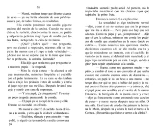 58
— Mamá, mañana tengo que disertar acerca
de sexo — ya me había aburrido de usar palabras
suaves que, de todas formas, no resultaban.
Ella estaba poniendo una sandía gigante
encima del mesón de la cocina. Cuando me escu-
chó se le resbaló, chocó contra la mesa, se partió
y salpicaron pedazos muy rojos de sandía por to-
dos lados, incluyendo la cara de mi mamá.
—¿Qué? ¿Sobre qué? —me preguntó,
pero no alcancé a responder, mientras ella se lim-
piaba las manos con el trapo a toda velocidad— .
¿Acaso eso no se supone que te lo tiene que ense-
ñar tu profesora, la señorita Gerundia?
—Ella dijo que teníamos que preguntarle
a nuestros papás —le respondí.
—Mira la vieja astuta —la alcancé a oír
que murmuraba, mientras limpiaba el cuchillo
con el paño lentamente. En su cara se deslizaban
hacia abajo los pedazos rotos de sandía y corría
el jugo rojo por sus mejillas. Después levantó una
ceja y sonrió con cara de esperanza.
— Y a tu papá, ¿le preguntaste? Yo estoy
un poco ocupada preparando la comida.
— El papá ya se escapó de la casa y el tío
Erasmo se escondió en el baño.
Mi mamá le enterró el cuchillo hasta el fon-
do a la sandía, y creo que la oí decir «cobardicas».
—Está bien, siéntate y pon atención —me
pidió, y siguió cercenando la sandía como una
59
verdadera samurái profesional. Al parecer, no le
importaba mancharse con los chorros rojos que
salpicaba la pobre fruta.
Entonces comenzó a explicarme.
La sexualidad es algo totalmente normal
—dijo, como si yo no supiera que era lo primero
que me iba a decir— . Pero para eso hay que ser
adultos. Como tu papá y yo, ¿comprendes? —dije
que sí con la cabeza, mientras me comía los peda-
zos de sandía que aterrizaban en la mesa donde yo
estaba—. Como nosotros nos queremos mucho,
decidimos casarnos ahí se dio media vuelta y
quedó mirándome un instante, con el cuchillo le-
vantado en la mano, el delantal todo manchado y el
jugo rojo escurriendo por su cara. Luego, volvió a
girar para seguir apuñalando a la sandía.
— Bueno, como nos queremos mucho —re-
pitió, y cambió el tono a uno parecido al que usaba
cuando me contaba cuentos antes de dormirme—,
entonces, un papá le da un beso a una mamá —no
tengo idea por qué se puso a hablar del papá y la ma-
má como si fueran otras personas — y entonces, ahí,
el papá pone una semillita en el vientre de la mamá.
Entonces, la barriguita de la mamá crece y crece
—dijo ya francamente como entonando una canción
de cuna— y nueve meses después nace un niño. O
una niña. En el caso de ustedes fue primero tu herma-
na la Maite, después tú y ahora le tocó el turno a la
Catinca. ¿Recuerdas que fuiste a vernos a la clínica?
 