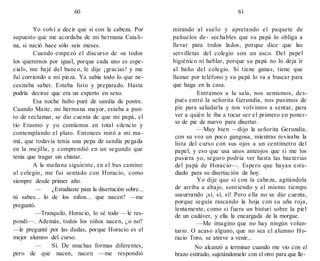 60 61
Yo volví a decir que sí con la cabeza. Por
supuesto que me acordaba de mi hermana Catali-
na, si nació hace sólo seis meses.
Cuando empezó el discurso de «a todos
los querernos por igual, porque cada uno es espe-
cial», me bajé del banco, le dije ¡gracias! y me
fui corriendo a mi pieza. Ya sabía todo lo que ne-
cesitaba saber. Estaba listo y preparado. Hasta
podría decirse que era un experto en sexo.
Esa noche hubo puré de sandía de postre.
Cuando Maite, mi hermana mayor, estaba a pun-
to de reclamar, se dio cuenta de que mi papá, el
tío Erasmo y yo comíamos en total silencio y
contemplando el plato. Entonces miró a mi ma-
má, que todavía tenía una pepa de sandía pegada
en la mejilla, y comprendió en un segundo que
tenía que tragar sin chistar.
A la mañana siguiente, en el bus camino
al colegio, me fui sentado con Horacio, como
siempre desde primer año.
— ¿Estudiaste para la disertación sobre...
tú sabes... lo de los niños... que nacen? —me
preguntó.
—Tranquilo, Horacio, lo sé todo —le res-
pondí—. Además, todos los niños nacen, ¿o no?
—le pregunté por las dudas, porque Horacio es el
mejor alumno del curso.
— Sí. De muchas formas diferentes,
pero de que nacen, nacen —me respondió
mirando al suelo y apretando el paquete de
pañuelos de- sechables que su papá lo obliga a
llevar para todos lados, porque dice que las
servilletas del colegio son un asco. Del papel
higiénico ni hablar, porque su papá no lo deja ir
al baño del colegio. Si tiene ganas, tiene que
llamar por teléfono y su papá lo va a buscar para
que haga en la casa.
Entramos a la sala, nos sentamos, des-
pués entró la señorita Gerundia, nos pusimos de
pie para saludarla y nos volvimos a sentar, para
ver a quién le iba a tocar ser el primero en poner-
se de pie de nuevo para disertar.
—Muy bien —dijo la señorita Gerundia,
con su voz un poco gangosa, mientras revisaba la
lista del curso con sus ojos a un centímetro del
papel, y eso que usa unos anteojos que si me los
pusiera yo, seguro podría ver hasta las bacterias
del papá de Horacio—. Espero que hayan estu-
diado para su disertación de hoy.
Yo dije que sí con la cabeza, agitándola
de arriba a abajo, sonriendo y al mismo tiempo
susurrando ¡sí, sí, sí! Pero ella no se dio cuenta,
porque seguía rascando la hoja con su uña roja,
lentamente, como si fuera un bisturí sobre la piel
de un cadáver, y ella la encargada de la morgue.
—Me imagino que no hay ningún volun-
tario. O acaso alguno, que no sea el alumno Ho-
racio Toro, se atreve a venir...
No alcanzó a terminar cuando me vio con el
brazo estirado, sujetándomelo con el otro para que lle-
 
