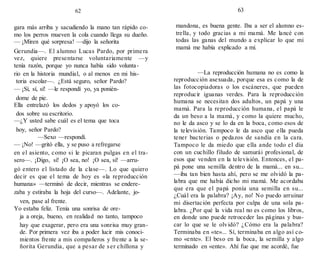 62
gara más arriba y sacudiendo la mano tan rápido co-
mo los perros mueven la cola cuando llega su dueño.
— ¡Miren qué sorpresa! —dijo la señorita
Gerundia—. El alumno Lucas Pardo, por primera
vez, quiere presentarse voluntariamente —y
tenía razón, porque yo nunca había sido volunta-
rio en la historia mundial, o al menos en mi his-
toria escolar—. ¿Está seguro, señor Pardo?
— ¡Sí, sí, sí! —le respondí yo, ya ponién-
dome de pie.
Ella entrelazó los dedos y apoyó los co-
dos sobre su escritorio.
—¿Y usted sabe cuál es el tema que toca
hoy, señor Pardo?
—Sexo —respondí.
— ¡No! —gritó ella, y se puso a refregarse
en el asiento, como si le picaran pulgas en el tra-
sero—. ¡Digo, sí! ¡O sea, no! ¡O sea, sí! —arru-
gó entero el listado de la clase—. Lo que quiero
decir es que el tema de hoy es «la reproducción
humana» —terminó de decir, mientras se endere-
zaba y estiraba la hoja del curso—. Adelante, jo-
ven, pase al frente.
Yo estaba feliz. Tenía una sonrisa de ore-
ja a oreja, bueno, en realidad no tanto, tampoco
hay que exagerar, pero era una sonrisa muy gran-
de. Por primera vez iba a poder lucir mis conoci-
mientos frente a mis compañeros y frente a la se-
ñorita Gerundia, que a pesar de ser chillona y
63
mandona, es buena gente. Iba a ser el alumno es-
trella, y todo gracias a mi mamá. Me lancé con
todas las ganas del mundo a explicar lo que mi
mamá me había explicado a mí.
—La reproducción humana no es como la
reproducción asexuada, porque esa es como la de
las fotocopiadoras o los escáneres, que pueden
reproducir iguanas verdes. Para la reproducción
humana se necesitan dos adultos, un papá y una
mamá. Para la reproducción humana, el papá le
da un beso a la mamá, y como la quiere mucho,
no le da asco y se lo da en la boca, como esos de
la televisión. Tampoco le da asco que ella pueda
tener bacterias o pedazos de sandía en la cara.
Tampoco le da miedo que ella ande todo el día
con un cuchillo filudo de samurái profesional, de
esos que venden en la televisión. Entonces, el pa-
pá pone una semilla dentro de la mamá... en su...
—iba tan bien hasta ahí, pero se me olvidó la pa-
labra que me había dicho mi mamá. Me acordaba
que era que el papá ponía una semilla en su...
¿Cuál era la palabra? ¡Ay, no! No puedo arruinar
mi disertación perfecta por culpa de una sola pa-
labra. ¿Por qué la vida real no es como los libros,
en donde uno puede retroceder las páginas y bus-
car lo que se le olvidó? ¿Cómo era la palabra?
Terminaba en «te»... Sí, terminaba en algo así co-
mo «ente». El beso en la boca, la semilla y algo
terminado en «ente». Ahí fue que me acordé, fue
 