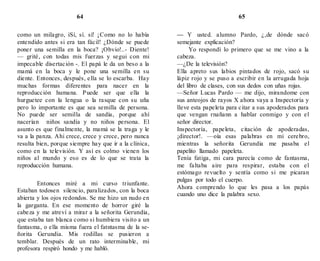 64 65
como un milagro, iSí, sí. sí! ¡Como no lo había
entendido antes si era tan fácil! ¿Dónde se puede
poner una semilla en la boca? ¡Obvio!..- Diente!
— grité, con todas mis fuerzas y segui con mi
impecable disertación -. El papá le da un beso a la
mamá en la boca y le pone una semilla en su
diente. Entonces, después, ella se lo escarba. Hay
muchas formas diferentes para nacer en la
reproducción humana. Puede ser que ella la
hurguetee con la lengua o la rasque con su uña
pero lo importante es que sea semilla de persona.
No puede ser semilla de sandía, porque ahí
nacerían niños sandía y no niños persona. El
asunto es que finalmente, la mamá se la traga y le
va a la panza. Ahi crece, crece y crece, pero nunca
resulta bien, porque siempre hay que ir a la clínica,
como en la televisión. Y así es colmo vienen los
niños al mundo y eso es de lo que se trata la
reproducción humana.
Entonces miré a mi curso triunfante.
Estaban todosen silencio, paralizados, con la boca
abierta y los ojos redondos. Se me hizo un nudo en
la garganta. En ese momento de horror giré la
cabeza y me atreví a mirar a la señorita Gerundia,
que estaba tan blanca como si humbiera visito a un
fantasma, o ella misma fuera el fatntasma de la se-
ñorita Gerundia. Mis rodillas se pusieron a
temblar. Después de un rato interminable, mi
profesora respiró hondo y me habló.
— Y usted. alumno Pardo, ¿,de dónde sacó
semejante explicación?
Yo respondí lo primero que se me vino a la
cabeza.
—¿De la televisión?
Ella apreto sus labios pintados de rojo, sacó su
lápiz rojo y se puso a escribir en la arrugada hoja
del libro de clases, con sus dedos con uñas rojas.
—Señor Lucas Pardo — me dijo, mirandome con
sus anteojos de rayos X ahora vaya a Inspectoría y
lleve esta papeleta para citar a sus apoderados para
que vengan rnañann a hablar conmigo y con el
señor director.
Inspectoría, papeleta, citación de apoderadas,
¡director!. —oía esas palabras en mi cerebro,
mientras la señorita Gerundia me pasaba el
papelito llamado papeleta.
Tenía fatiga, mi cara parecía como de fantasma,
me faltaba aire para respirar, estaba con el
estómago revuelto y sentía como si me picaran
pulgas por todo el cuerpo.
Ahora comprendo lo que les pasa a los papás
cuando uno dice la palabra sexo.
 